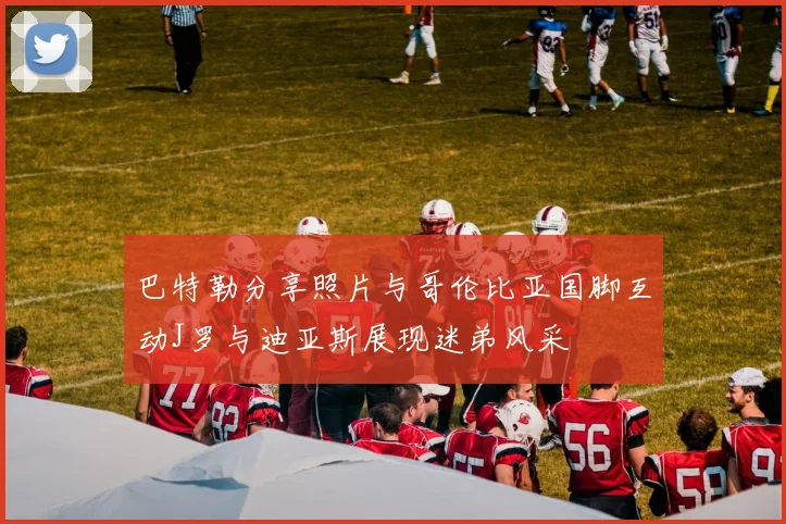 巴特勒分享照片与哥伦比亚国脚互动J罗与迪亚斯展现迷弟风采