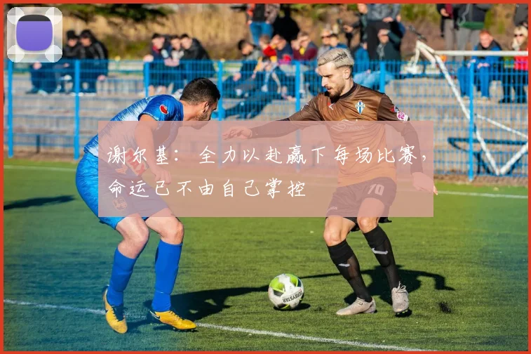 谢尔基：全力以赴赢下每场比赛，命运已不由自己掌控