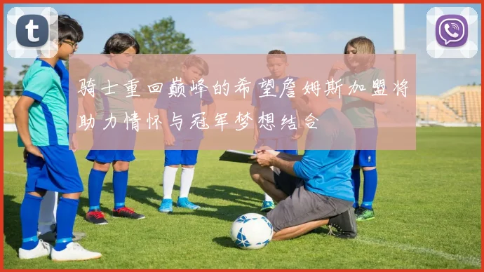 骑士重回巅峰的希望詹姆斯加盟将助力情怀与冠军梦想结合