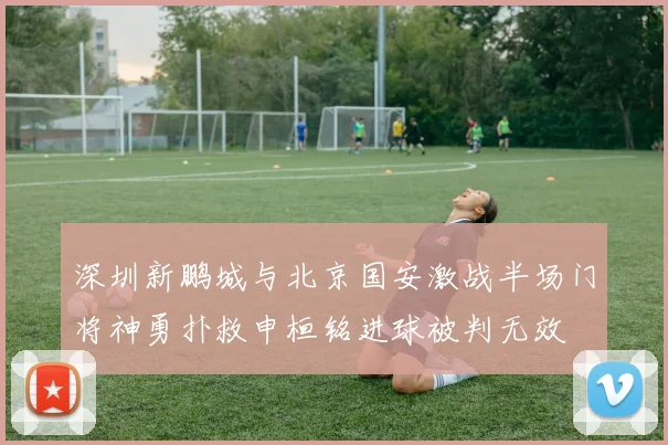 深圳新鹏城与北京国安激战半场门将神勇扑救申桓铭进球被判无效