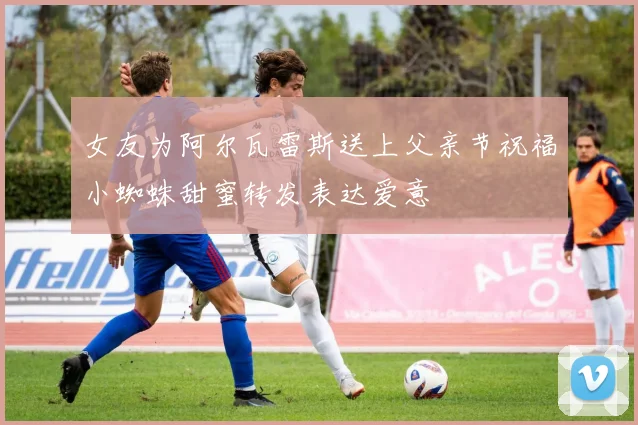 女友为阿尔瓦雷斯送上父亲节祝福小蜘蛛甜蜜转发表达爱意