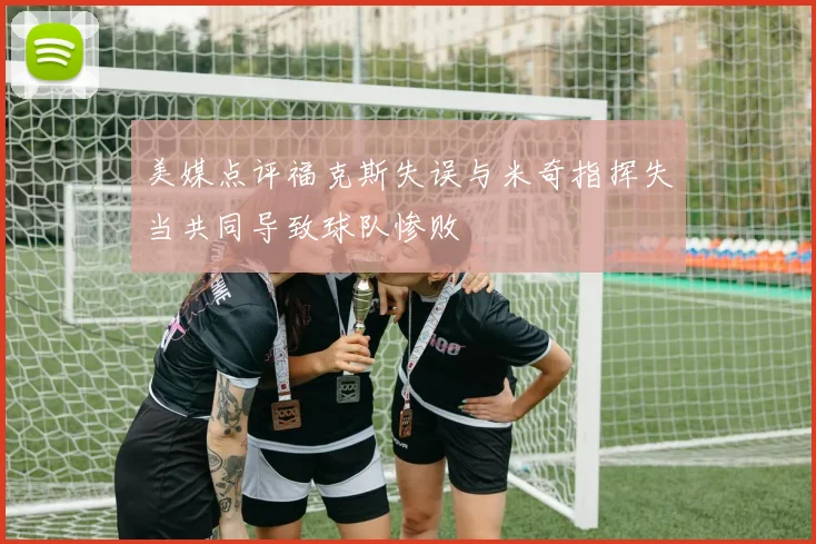 美媒点评福克斯失误与米奇指挥失当共同导致球队惨败