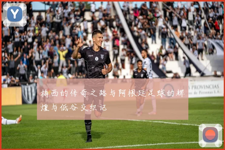 梅西的传奇之路与阿根廷足球的辉煌与低谷交织记