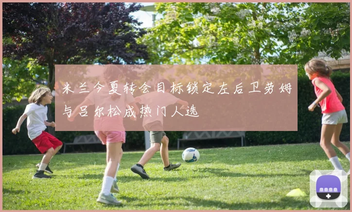 米兰今夏转会目标锁定左后卫劳姆与吕尔松成热门人选