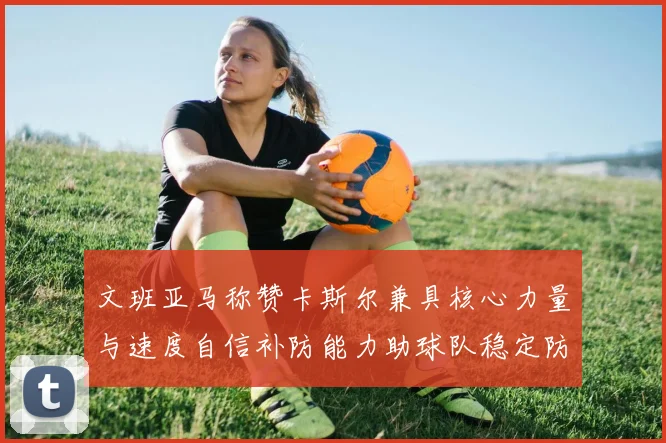 文班亚马称赞卡斯尔兼具核心力量与速度自信补防能力助球队稳定防线