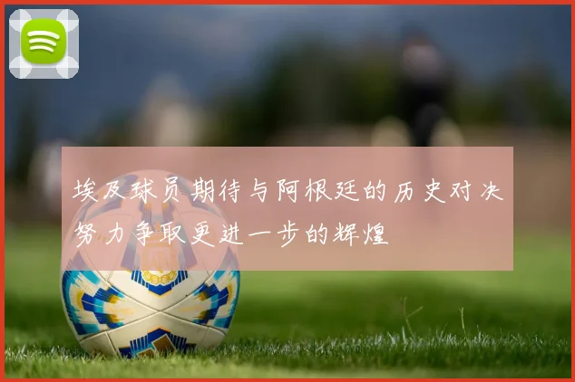 埃及球员期待与阿根廷的历史对决努力争取更进一步的辉煌