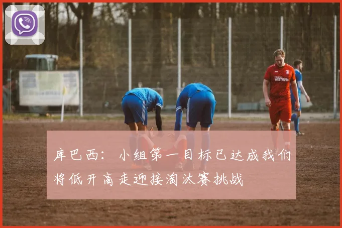 库巴西：小组第一目标已达成我们将低开高走迎接淘汰赛挑战