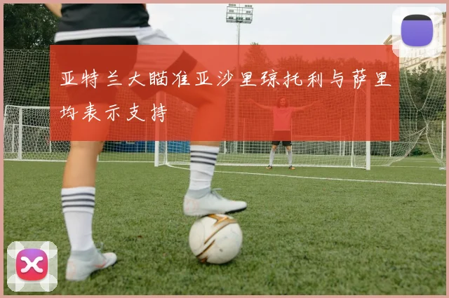 亚特兰大瞄准亚沙里琼托利与萨里均表示支持