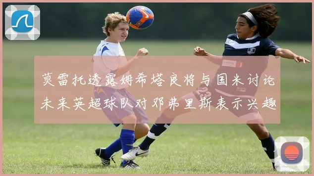 莫雷托透露姆希塔良将与国米讨论未来英超球队对邓弗里斯表示兴趣