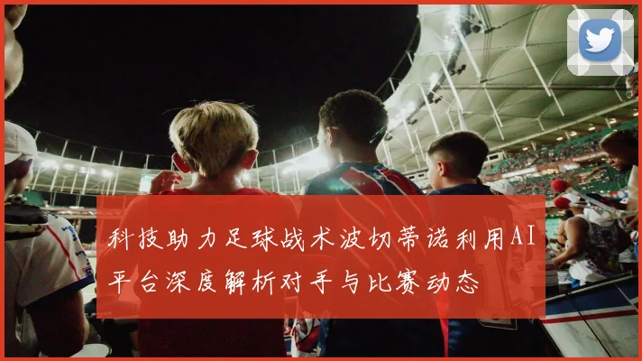 科技助力足球战术波切蒂诺利用AI平台深度解析对手与比赛动态