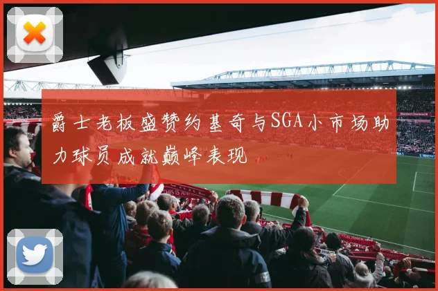 爵士老板盛赞约基奇与SGA小市场助力球员成就巅峰表现