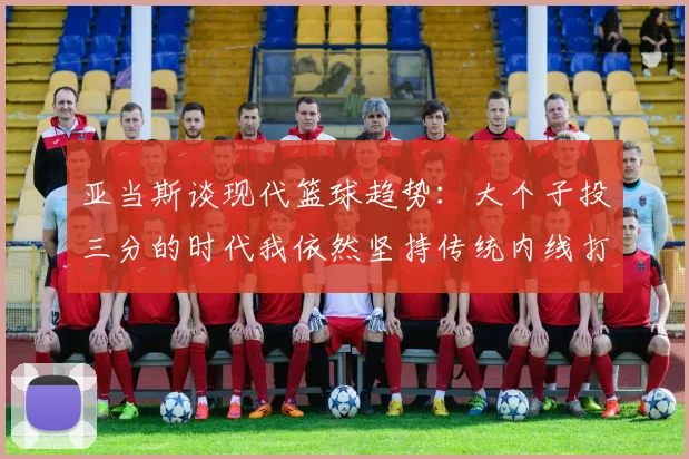 亚当斯谈现代篮球趋势：大个子投三分的时代我依然坚持传统内线打法