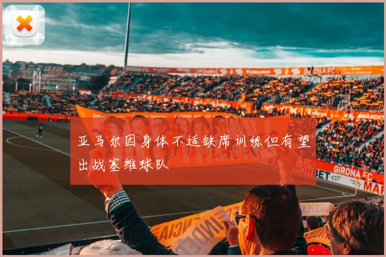 亚马尔因身体不适缺席训练但有望出战塞维球队