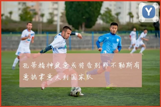 孔蒂精神疲惫或将告别那不勒斯有意执掌意大利国家队