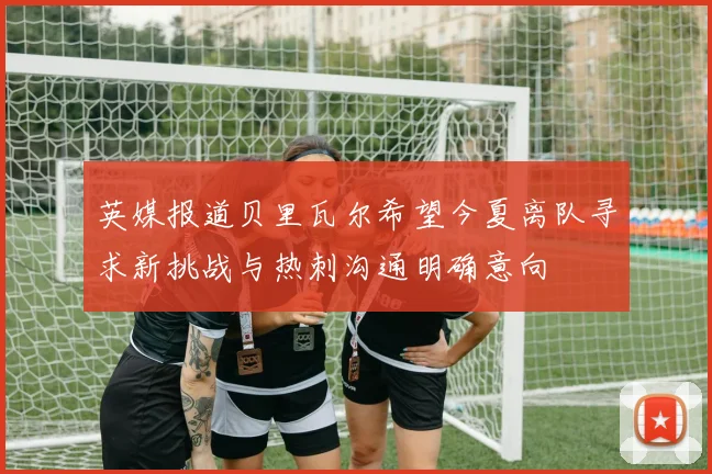 英媒报道贝里瓦尔希望今夏离队寻求新挑战与热刺沟通明确意向