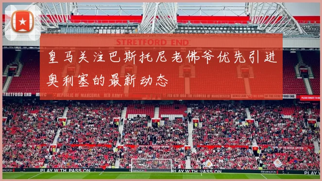 皇马关注巴斯托尼老佛爷优先引进奥利塞的最新动态