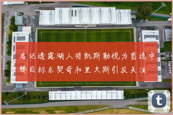 名记透露湖人将凯斯勒视为首选中锋目标东契奇和里夫斯引发关注