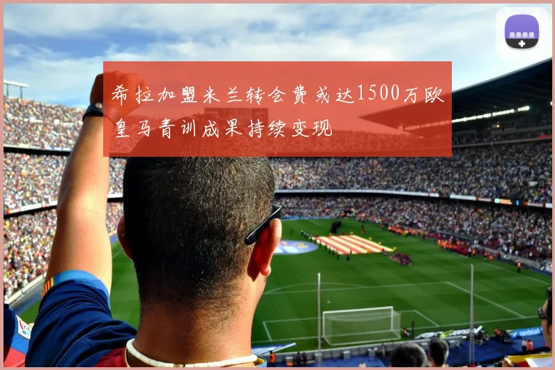 希拉加盟米兰转会费或达1500万欧皇马青训成果持续变现