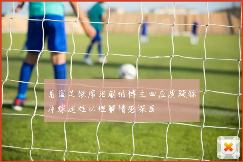 看国足缺席泪崩的博主回应质疑称非球迷难以理解情感深度