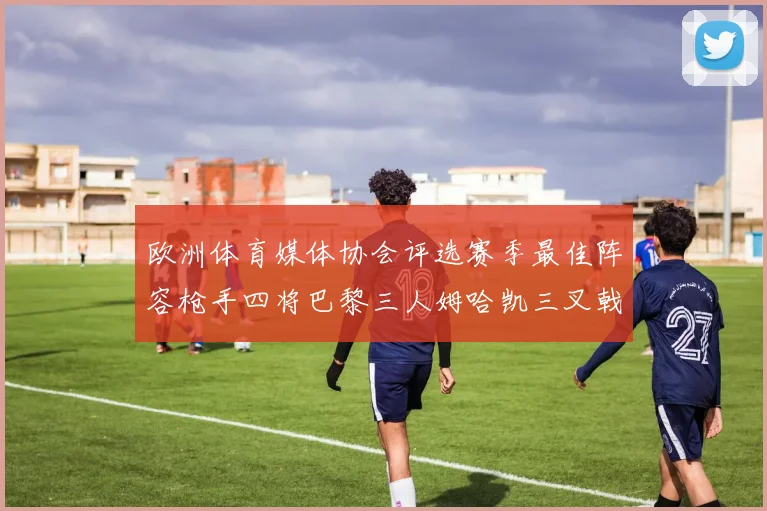 欧洲体育媒体协会评选赛季最佳阵容枪手四将巴黎三人姆哈凯三叉戟引关注