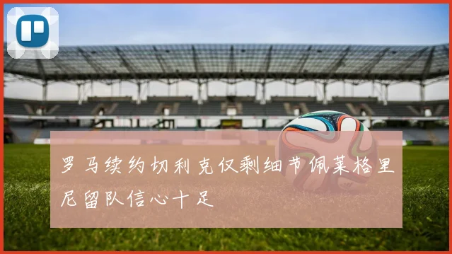 罗马续约切利克仅剩细节佩莱格里尼留队信心十足