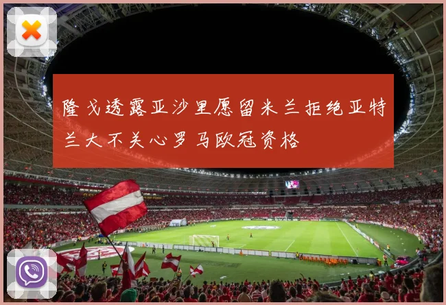 隆戈透露亚沙里愿留米兰拒绝亚特兰大不关心罗马欧冠资格